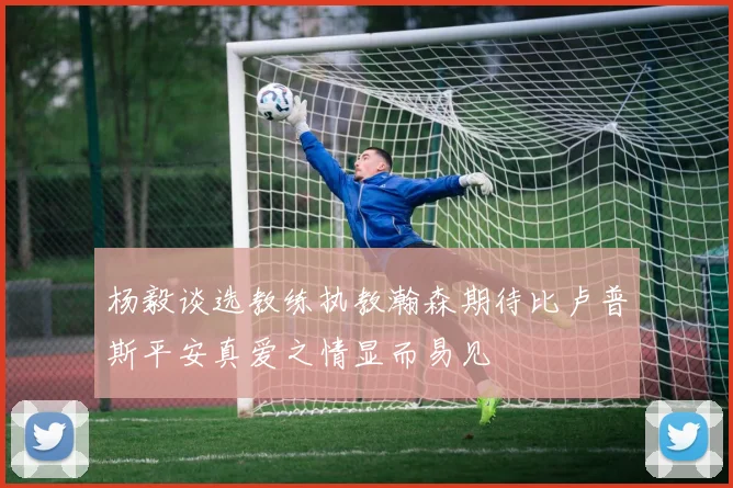 杨毅谈选教练执教瀚森期待比卢普斯平安真爱之情显而易见