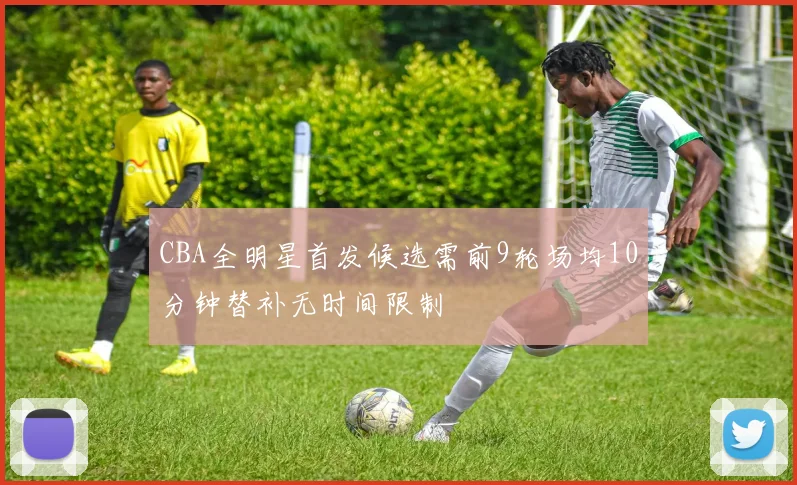 CBA全明星首发候选需前9轮场均10分钟替补无时间限制