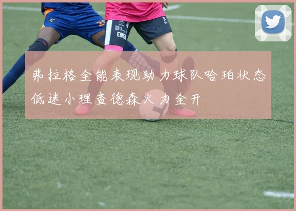 弗拉格全能表现助力球队哈珀状态低迷小理查德森火力全开
