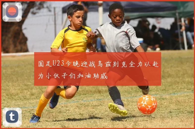 国足U23今晚迎战乌兹别克全力以赴为小伙子们加油助威